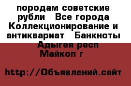 породам советские рубли - Все города Коллекционирование и антиквариат » Банкноты   . Адыгея респ.,Майкоп г.